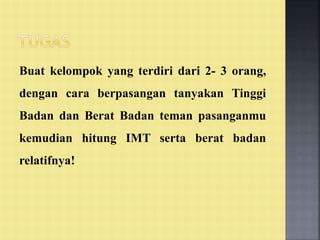 Buat kelompok yang terdiri dari 2- 3 orang,
dengan cara berpasangan tanyakan Tinggi
Badan dan Berat Badan teman pasanganmu
kemudian hitung IMT serta berat badan
relatifnya!
 