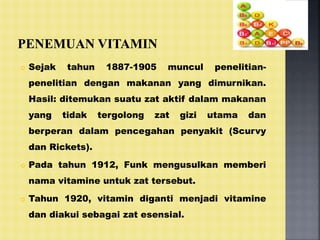  Sejak tahun 1887-1905 muncul penelitian-
penelitian dengan makanan yang dimurnikan.
Hasil: ditemukan suatu zat aktif dalam makanan
yang tidak tergolong zat gizi utama dan
berperan dalam pencegahan penyakit (Scurvy
dan Rickets).
 Pada tahun 1912, Funk mengusulkan memberi
nama vitamine untuk zat tersebut.
 Tahun 1920, vitamin diganti menjadi vitamine
dan diakui sebagai zat esensial.
 