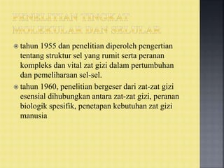  tahun 1955 dan penelitian diperoleh pengertian
tentang struktur sel yang rumit serta peranan
kompleks dan vital zat gizi dalam pertumbuhan
dan pemeliharaan sel-sel.
 tahun 1960, penelitian bergeser dari zat-zat gizi
esensial dihubungkan antara zat-zat gizi, peranan
biologik spesifik, penetapan kebutuhan zat gizi
manusia
 