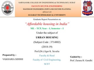 Graduate Report Presentation on
“Affordable housing in India”
ME – TCP, Year – I, Semester – I
Under the subject of
URBAN HOUSING
(Subject Code : 3714802)
(2018-19)
Prepared by :
VAKHARIA SIDDHI
Guided by :
Prof. Zarana H. Gandhi
SARVAJANIK COLLEGE OF ENGINEERING & TECHNOLOGY, SURAT
FACULTY OF CIVIL ENGINEERING
MASTER OF ENGINEERING (TOWN AND COUNTRY PLANNING)
Affiliated with
GUJARAT TECHNOLOGICAL UNIVERSITY
Prof.(Dr.) Jigar K. Sevalia
Faculty & Head
Faculty of Civil Engineering,
SCET
 