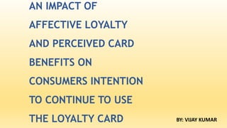 AN IMPACT OF
AFFECTIVE LOYALTY
AND PERCEIVED CARD
BENEFITS ON
CONSUMERS INTENTION
TO CONTINUE TO USE
THE LOYALTY CARD BY: VIJAY KUMAR
 