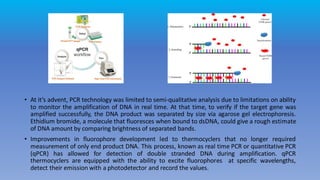 • At it’s advent, PCR technology was limited to semi-qualitative analysis due to limitations on ability
to monitor the amplification of DNA in real time. At that time, to verify if the target gene was
amplified successfully, the DNA product was separated by size via agarose gel electrophoresis.
Ethidium bromide, a molecule that fluoresces when bound to dsDNA, could give a rough estimate
of DNA amount by comparing brightness of separated bands.
• Improvements in fluorophore development led to thermocyclers that no longer required
measurement of only end product DNA. This process, known as real time PCR or quantitative PCR
(qPCR) has allowed for detection of double stranded DNA during amplification. qPCR
thermocyclers are equipped with the ability to excite fluorophores at specific wavelengths,
detect their emission with a photodetector and record the values.
 