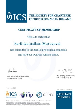 June 13, 2019
Certificate: 13191186
karthigainathan Murugavel
This is to certify that
and has been awarded Affiliate status.
has committed to the highest professional standards
Jim Friars, Chief Executive Officer
Irish Computer Society
Mike Hinchey, ICS President
Irish Computer Society
 