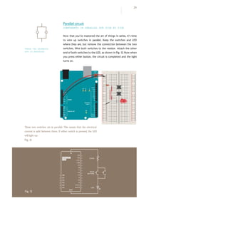 29
Now that you’ve mastered the art of things in series, it’s time
to wire up switches in parallel. Keep the switches and LED
where they are, but remove the connection between the two
switches. Wire both switches to the resistor. Attach the other
end of both switches to the LED, as shown in Fig. 12.Now when
you press either button, the circuit is completed and the light
turns on.
+ - + -
+ -
+ -
Parallel circuit
COMPONENTS IN PARALLEL RUN SIDE BY SIDE
These two switches are in parallel. This means that the electrical
current is split between them. If either switch is pressed, the LED
willlight up.
Fig.12
Fig.13
These two eLements
are in paraLLeL
 