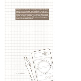 Fig.14 - A multimeter
You’ve learned about the electrical properties of voltage,
current, and resistance while building a circuit on a
breadboard.With somecomponents likeLEDs,resistors and
switches,youcreatedthesimplestinteractivesystem:a user
presses the button, the lights turn on. These fundamentals
ofworking withelectronicswillbereferencedand expanded
upon intheupcoming projects.
 