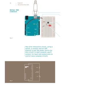 26 Project 01
Get to Know Your Tools
Fig.8
BUILD THE
CIRCUIT
+ - + -
+ -
+ -
Fig.9
Your first interactive circuit, using a
switch, a resistor and an LED.
Arduino is just the power source for
this circuit; in later projects, you'll
connect its input and output pins to
control more complex circuits.
 
