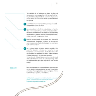 27
You’re going to use the Arduino in this project, but only as a
source of power.When plugged into a USB port or a 9-volt bat-
tery, the Arduino will provide 5 volts between its 5V pin and its
ground pin that you can use. 5V = 5 volts, you’ll see it written
this way a lot.
If your Arduino is connected to a battery or computer via USB,
unplug it before building the circuit!
Connect a red wire to the 5V pin on the Arduino, and put the
other end in one of the long bus lines in your breadboard. Con-
nect ground on the Arduino to the adjacent bus line with a black
wire. It’s helpful to keep your wire color consistent (red for pow-
er,black for ground) throughout your circuit.
Now that you have power on your board, place your switch
across the center of the board. The switch will sit across the
center in one direction. The bend in the legs of the switch point
to the center of the board.
Use a 220-ohm resistor to connect power to one side of the
switch. The illustrations in this book use 4 bands. Your kit may
have a mix of 4 and 5 band resistors. Use the illustration on the
side to check for the right one for this project. Look at page 41for
a detailed explanation of the color codes for resistors.
On the other side of the switch, connect the anode (long leg)
of the LED. With a wire connect the cathode (short leg) of the
LED to ground. When you’re ready, plug the USB cable into the
Arduino.
Once everything is set to go, press the button. You should see
the LED light up. Congratulations, you just made a circuit! Once
you’ve tired of pressing the button to turn the light on, it’s time
to shake things up by adding a second button.
USE IT
You’ll be placing components on the breadboard in series and in
parallel. Components in series come one afteranother.
Components in parallel run side by side.
❶
❷
❸
❹
 