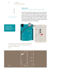 28 Project 01
Get to Know Your Tools
Once you’ve removed your power source add a switch next
to the one already on your breadboard. Wire them together in
series as shown in Fig. 10. Connect the anode (long leg) up the
LED to the second switch. Connect the LED cathode to ground.
Power up the Arduino again: now to turn on the LED, you need
to press both switches. Since these are in series, they both need
to be closed for the circuit to be completed.
Series circuit
COMPONENTS IN SERIES COME ONE AFTER ANOTHER
+ - + -
+ -
+ -
ALWAYS REMOVE
POWER BEFORE
CHANGING ANYTHING
IN YOUR CIRCUIT
Thetwoswitchesareinseries.Thismeans that thesameelectrical
current flowsthroughbothof them,sothat theybothhaveto be
pressed for the LEDto light up.
Fig.10
Fig.11
These two eLements
are in series
 