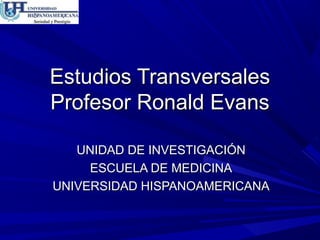 Estudios Transversales
Profesor Ronald Evans
UNIDAD DE INVESTIGACIÓN
ESCUELA DE MEDICINA
UNIVERSIDAD HISPANOAMERICANA

 
