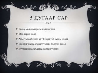 5 ДУГААР САР
 Залуу малчдын улсын зөвлөгөөн
 Мод тарих өдөр
 Аймгуудад Спирт үү? Спорт уу? Аяны нээлт
 Бүсийн чуулга уулзалтуудын бэлтгэл ажил
 Дүүргийн засаг дарга нартай уулзах
 