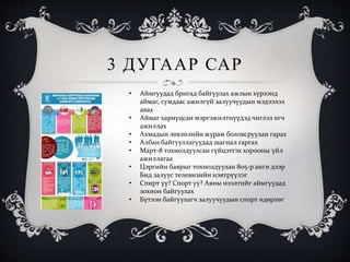 3 ДУГААР САР
• Аймгуудад бригад байгуулах ажлын хүрээнд
аймаг, сумдаас ажилгүй залуучуудын мэдээлэл
авах
• Аймаг хариуцсан мэргэжилтнүүдэд чиглэл өгч
ажиллах
• Ахмадын зөвлөлийн журам боловсруулан гарах
• Албан байгууллагуудад шагнал гаргах
• Март-8 тохиолдуулсан гүйцэтгэх хорооны үйл
ажиллагаа
• Цэргийн баярыг тохиолдуулан 805-р анги дээр
Бид залуус телевизийн нэвтрүүлэг
• Спирт үү? Спорт уу? Аяны нээлтийг аймгуудад
зохион байгуулах
• Бүтээн байгуулагч залуучуудын спорт өдөрлөг
 