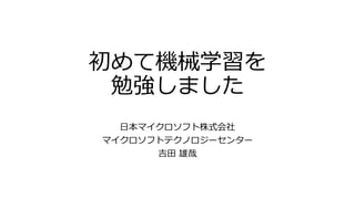 初めて機械学習を
勉強しました
日本マイクロソフト株式会社
マイクロソフトテクノロジーセンター
吉田 雄哉
 