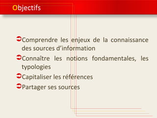Objectifs 
Comprendre les enjeux de la connaissance 
des sources d’information 
Connaître les notions fondamentales, les 
typologies 
Capitaliser les références 
Partager ses sources 
 