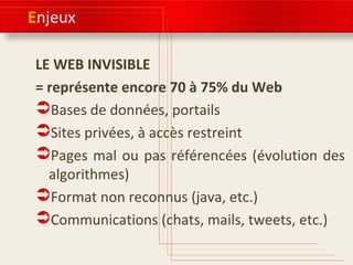 Enjeux 
LE WEB INVISIBLE 
= représente encore 70 à 75% du Web 
Bases de données, portails 
Sites privées, à accès restreint 
Pages mal ou pas référencées (évolution des 
algorithmes) 
Format non reconnus (java, etc.) 
Communications (chats, mails, tweets, etc.) 
 