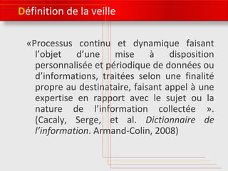 Définition de la veille 
«Processus continu et dynamique faisant 
l’objet d’une mise à disposition 
personnalisée et périodique de données ou 
d’informations, traitées selon une finalité 
propre au destinataire, faisant appel à une 
expertise en rapport avec le sujet ou la 
nature de l’information collectée ». 
(Cacaly, Serge, et al. Dictionnaire de 
l’information. Armand-Colin, 2008) 
 