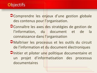 Objectifs
Comprendre les enjeux d’une gestion globale
des contenus pour l’organisation.
Connaître les axes des stratégies de gestion de
l’information, du document et de la
connaissance dans l’organisation
Maîtriser les processus et les outils du circuit de
l’information et du document électroniques
Initier et piloter une politique documentaire et
un projet d’informatisation des processus
documentaires
 