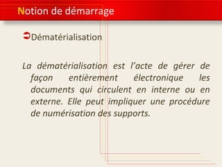 Notion de démarrage
Dématérialisation
La dématérialisation est l’acte de gérer de
façon entièrement électronique les
documents qui circulent en interne ou en
externe. Elle peut impliquer une procédure
de numérisation des supports.
 