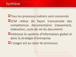 Synthèse
Tous les processus métiers sont concernés
ECM relève de façon transversale des
compétences documentaires (classement,
indexation, cycle de vie du document)
Intéresse le système d’information global et
donc la stratégie d’entreprise
L’usager est au cœur du processus
 