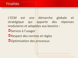 Finalités
L’ECM est une démarche globale et
stratégique qui apporte des réponses
modulaires et adaptées aux besoins :
Service à l’usager
Respect des normes et règles
Optimisation des processus
 
