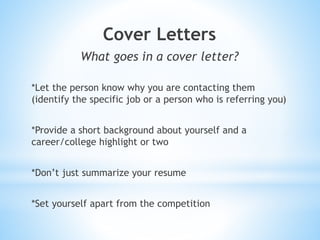 Cover Letters
What goes in a cover letter?
*Let the person know why you are contacting them
(identify the specific job or a person who is referring you)
*Provide a short background about yourself and a
career/college highlight or two
*Don’t just summarize your resume
*Set yourself apart from the competition
 