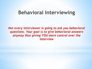 Behavioral Interviewing
Not every interviewer is going to ask you behavioral
questions. Your goal is to give behavioral answers
anyway thus giving YOU more control over the
interview
 