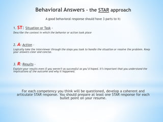 Behavioral Answers – the STAR approach
A good behavioral response should have 3 parts to it:
1. ST: Situation or Task -
Describe the context in which the behavior or action took place
2. A: Action –
Logically take the interviewer through the steps you took to handle the situation or resolve the problem. Keep
your answers clear and concise.
3. R: Results –
Explain your results even if you weren’t as successful as you’d hoped. It’s important that you understand the
implications of the outcome and why it happened.
For each competency you think will be questioned, develop a coherent and
articulate STAR response. You should prepare at least one STAR response for each
bullet point on your resume.
 