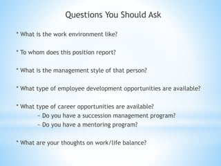 Questions You Should Ask
* What is the work environment like?
* To whom does this position report?
* What is the management style of that person?
* What type of employee development opportunities are available?
* What type of career opportunities are available?
~ Do you have a succession management program?
~ Do you have a mentoring program?
* What are your thoughts on work/life balance?
 
