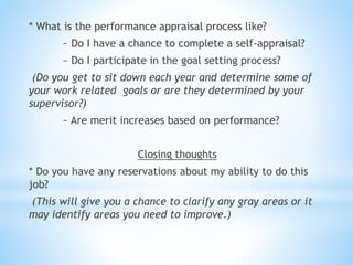 * What is the performance appraisal process like?
~ Do I have a chance to complete a self-appraisal?
~ Do I participate in the goal setting process?
(Do you get to sit down each year and determine some of
your work related goals or are they determined by your
supervisor?)
~ Are merit increases based on performance?
Closing thoughts
* Do you have any reservations about my ability to do this
job?
(This will give you a chance to clarify any gray areas or it
may identify areas you need to improve.)
 