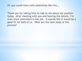 Or, you could close with something like this….
Thank you for taking time to talk to me about the position
today. After meeting with you and hearing the details, I’m
even more interested in the job. It sounds like it would be a
good fit for both of us. What are the next steps in this
process?
 