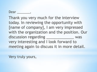 Dear _______,
Thank you very much for the interview
today. In reviewing the opportunity with
[name of company], I am very impressed
with the organization and the position. Our
discussion regarding _____________ was
very interesting and I look forward to
meeting again to discuss it in more detail.
Very truly yours,
 