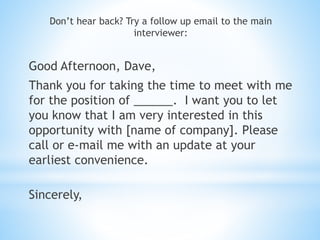 Don’t hear back? Try a follow up email to the main
interviewer:
Good Afternoon, Dave,
Thank you for taking the time to meet with me
for the position of ______. I want you to let
you know that I am very interested in this
opportunity with [name of company]. Please
call or e-mail me with an update at your
earliest convenience.
Sincerely,
 