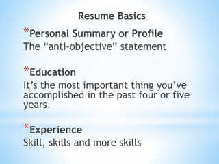 Resume Basics
*Personal Summary or Profile
The “anti-objective” statement
*Education
It’s the most important thing you’ve
accomplished in the past four or five
years.
*Experience
Skill, skills and more skills
 