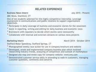 RELATED EXPERIENCE
Business News Intern July 2015 - Present
ABC News, Stamford, CT
One of ten students selected for this highly competitive internship. Leverage
coursework in communications and public relations to support organizations
objectives.
* Participate in daily coverage of business and economic stories for the newsroom
* Assist in reporting, writing and editing for daily business and economic news
* Brainstorm with reporters to decide which stories were newsworthy
* Collaborate with internal and external contacts on various news projects
Marketing Intern March 2014 – October 2014
Stafford Motor Speedway, Stafford Springs, CT
* Photographed weekly race action for use in company brochure and website
* Developed, wrote and implemented company business plan which involved
researching industry trends, analyzing of competitors and outlook of marketplace
* Designed site map and wrote copy for company website: www.sms.com
* Demonstrated customer service skills in attending to walk-in customers, managing
customer questions, comments and concerns
 