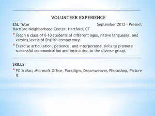 VOLUNTEER EXPERIENCE
ESL Tutor September 2012 - Present
Hartford Neighborhood Center; Hartford, CT
*Teach a class of 8-10 students of different ages, native languages, and
varying levels of English competency.
*Exercise articulation, patience, and interpersonal skills to promote
successful communication and instruction to the diverse group.
SKILLS
*PC & Mac; Microsoft Office, Paradigm, Dreamweaver, Photoshop, Picture
It
 