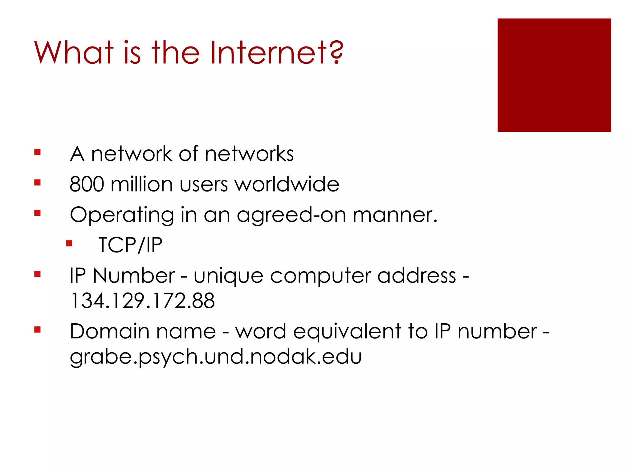 What is the Internet? A network of networks  800 million users worldwide Operating in an agreed-on manner. TCP/IP IP Number - unique computer address - 134.129.172.88 Domain name - word equivalent to IP number - grabe.psych.und.nodak.edu 