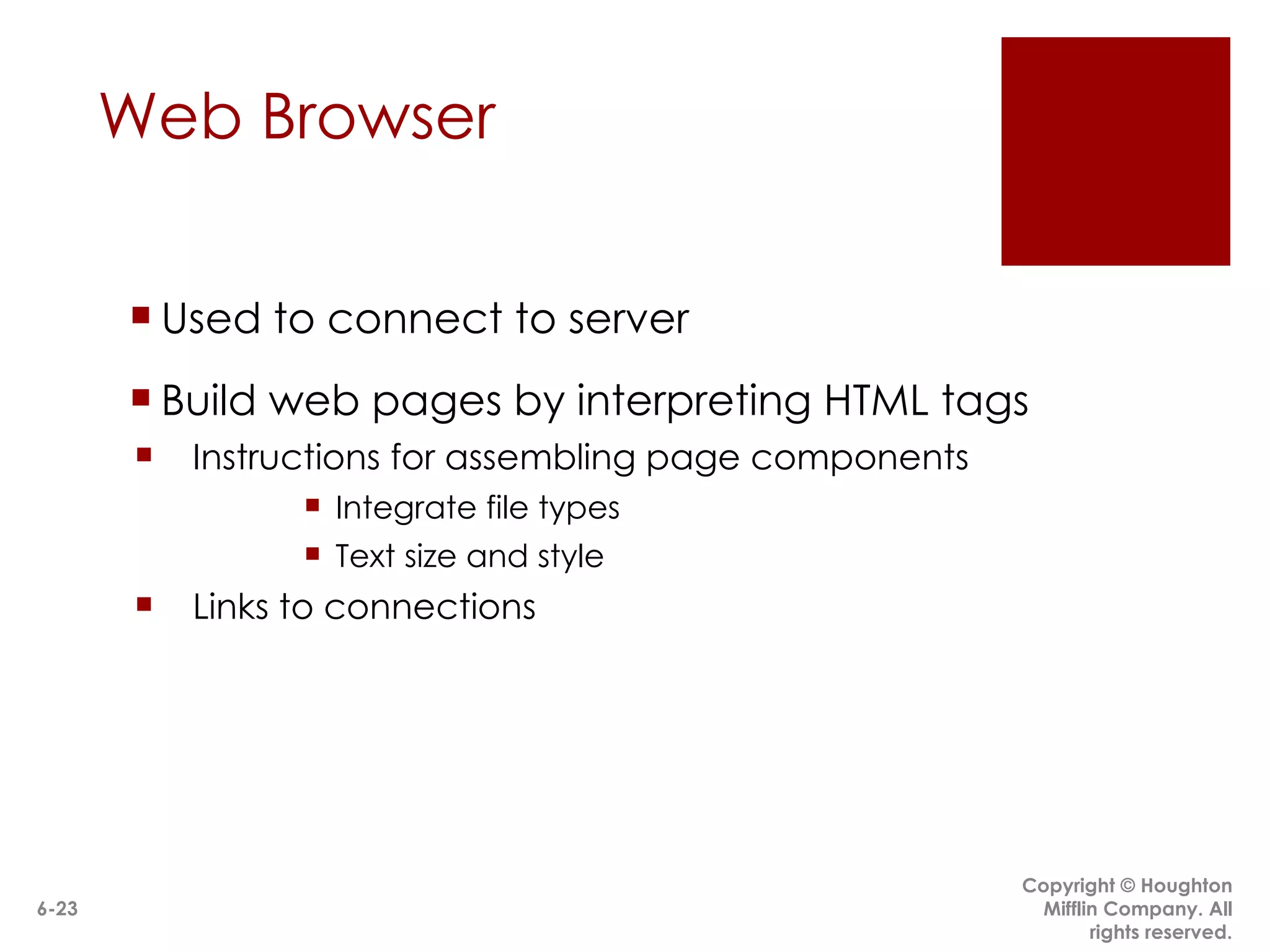 Web Browser Used to connect to server Build web pages by interpreting HTML tags Instructions for assembling page components Integrate file types Text size and style Links to connections  designed by page author Copyright © Houghton Mifflin Company. All rights reserved. 6- 