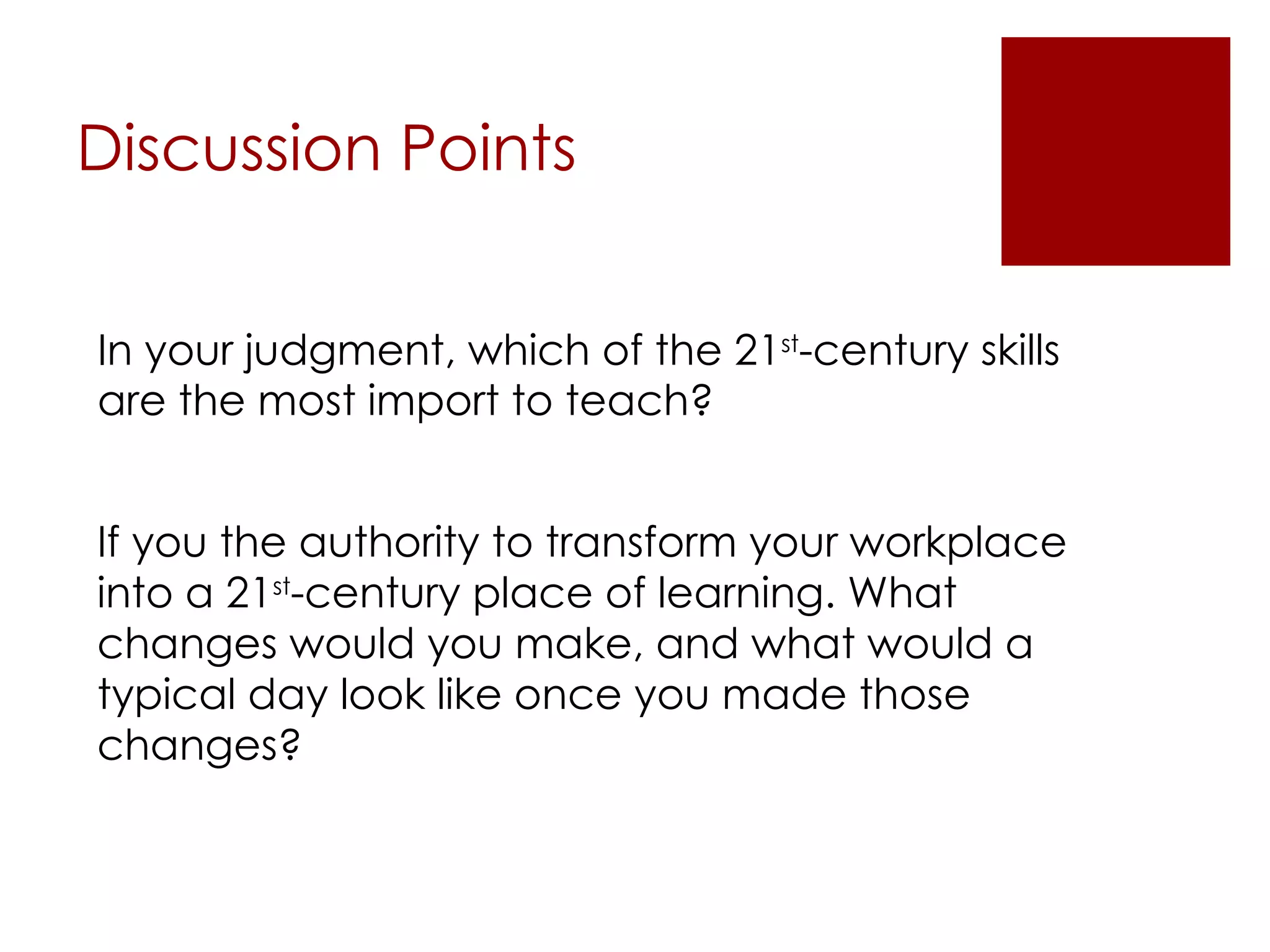 Discussion Points In your judgment, which of the 21 st -century skills are the most import to teach? If you the authority to transform your workplace into a 21 st -century place of learning. What changes would you make, and what would a typical day look like once you made those changes? 
