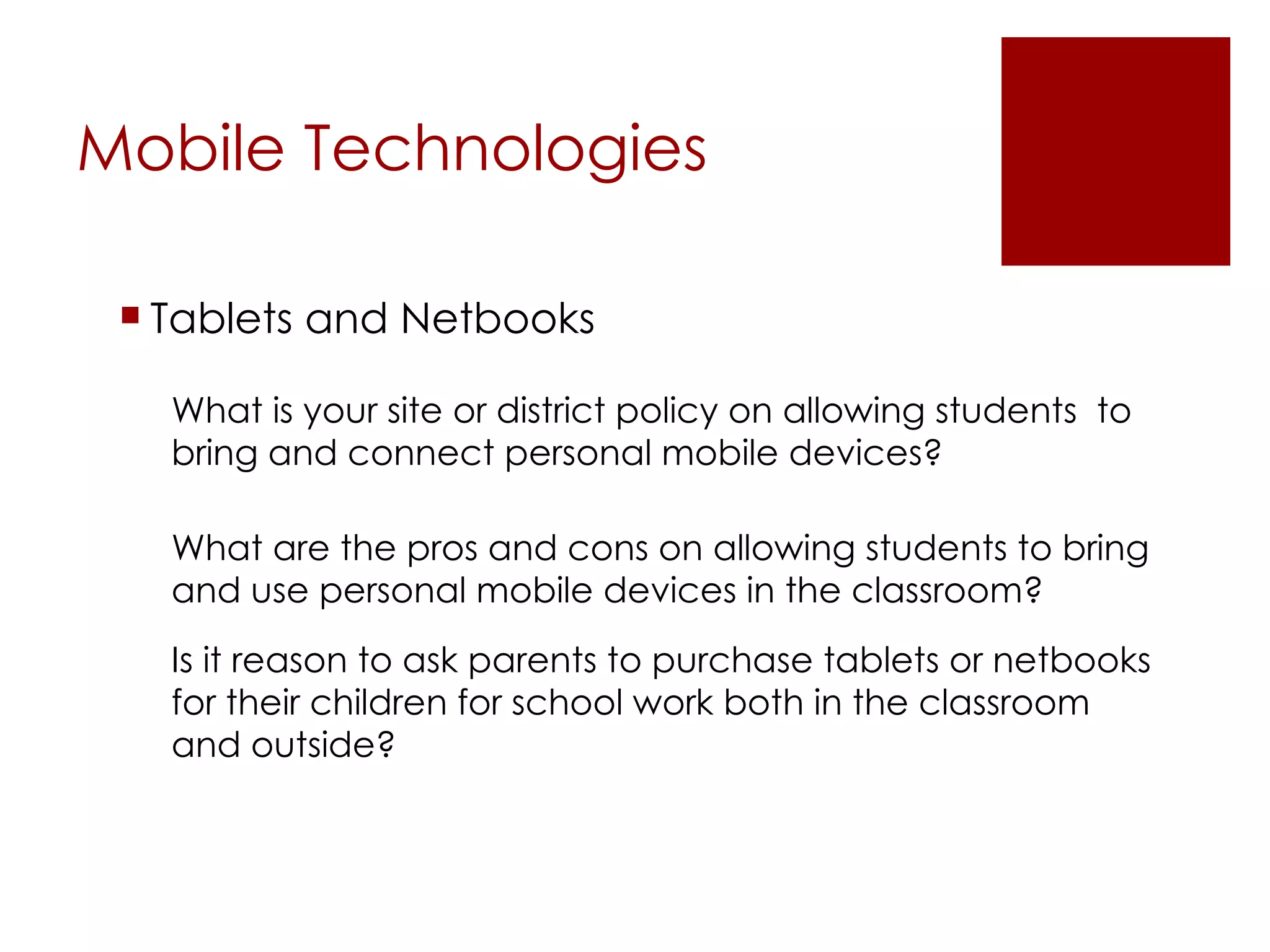 Mobile Technologies Tablets and Netbooks What is your site or district policy on allowing students  to bring and connect personal mobile devices? What are the pros and cons on allowing students to bring and use personal mobile devices in the classroom? Is it reason to ask parents to purchase tablets or netbooks for their children for school work both in the classroom and outside? 