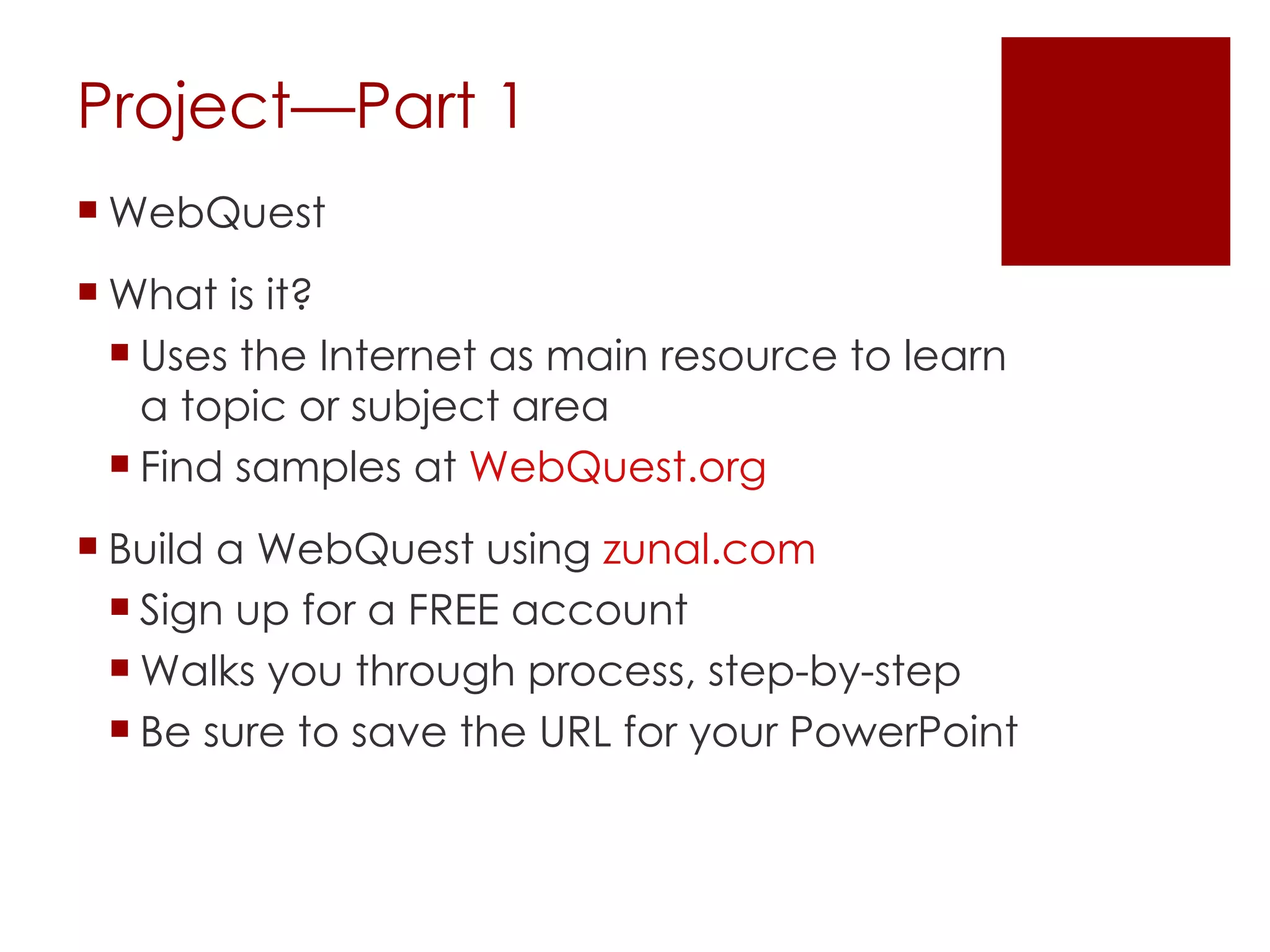 Project—Part 1 WebQuest What is it? Uses the Internet as main resource to learn a topic or subject area Find samples at  WebQuest.org  Build a WebQuest using  zunal.com Sign up for a FREE account Walks you through process, step-by-step Be sure to save the URL for your PowerPoint 
