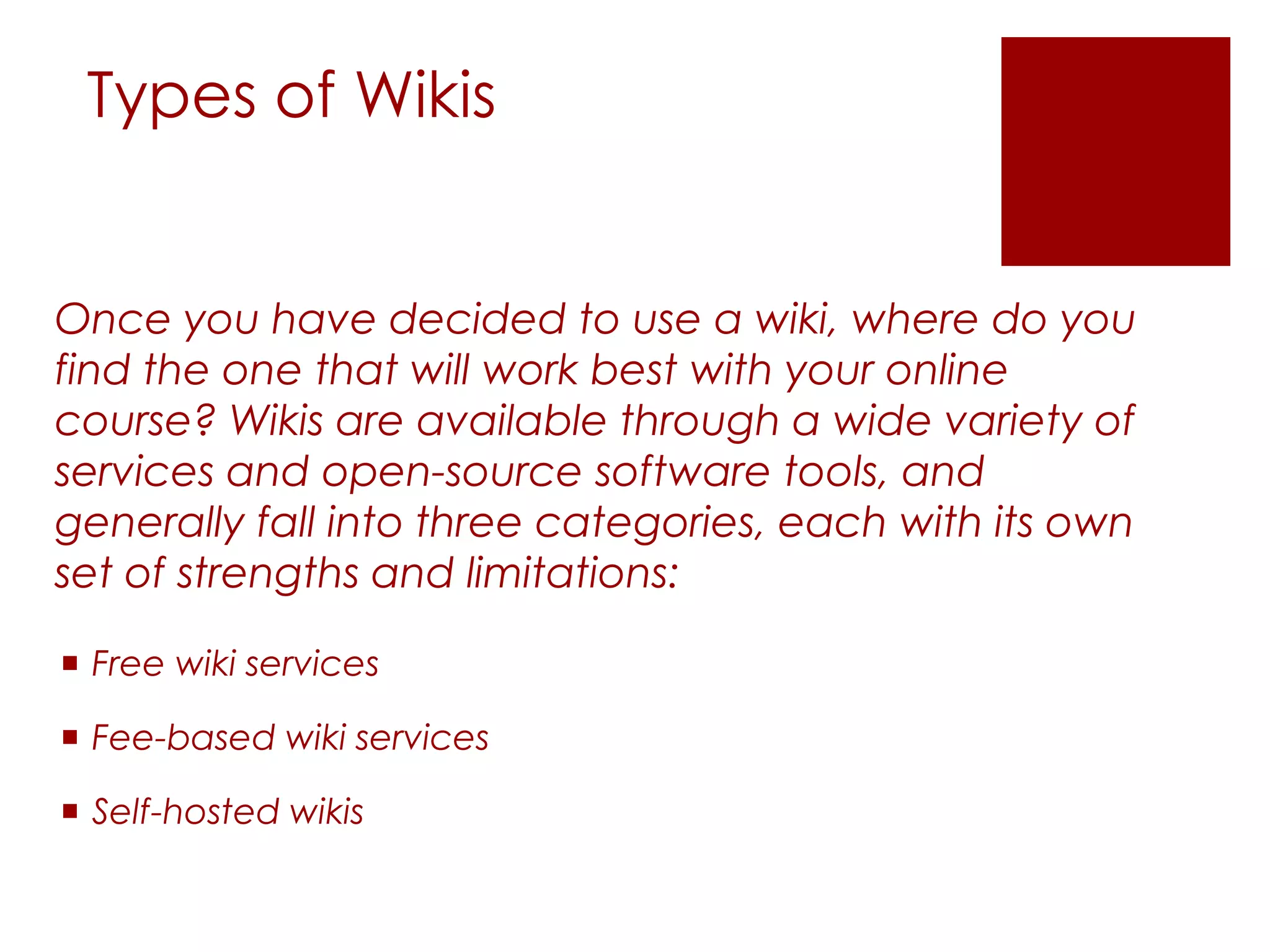 Types of Wikis


Once you have decided to use a wiki, where do you
find the one that will work best with your online
course? Wikis are available through a wide variety of
services and open-source software tools, and
generally fall into three categories, each with its own
set of strengths and limitations:

 Free wiki services

 Fee-based wiki services

 Self-hosted wikis
 