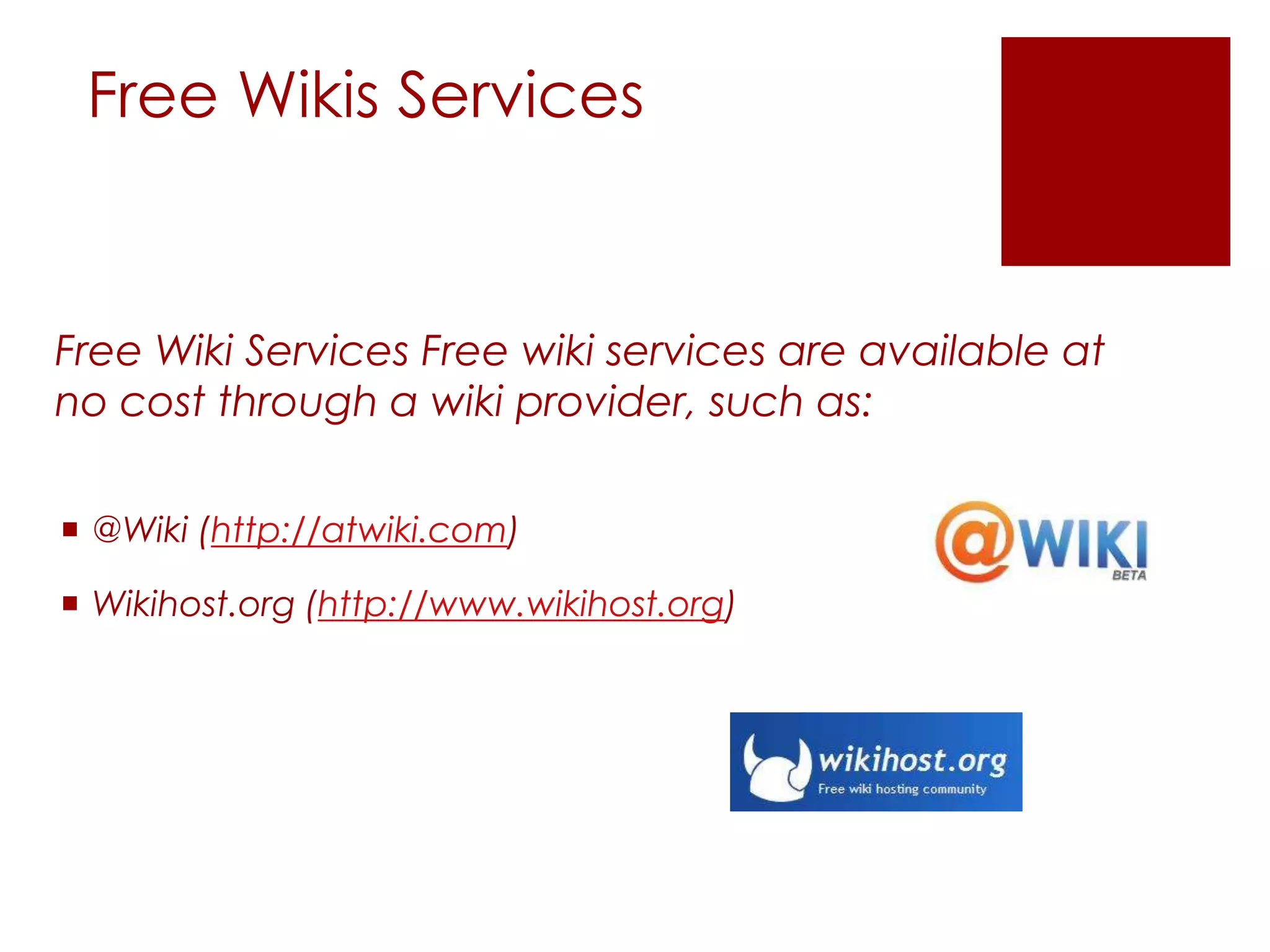 Free Wikis Services


Free Wiki Services Free wiki services are available at
no cost through a wiki provider, such as:

 @Wiki (http://atwiki.com)

 Wikihost.org (http://www.wikihost.org)
 