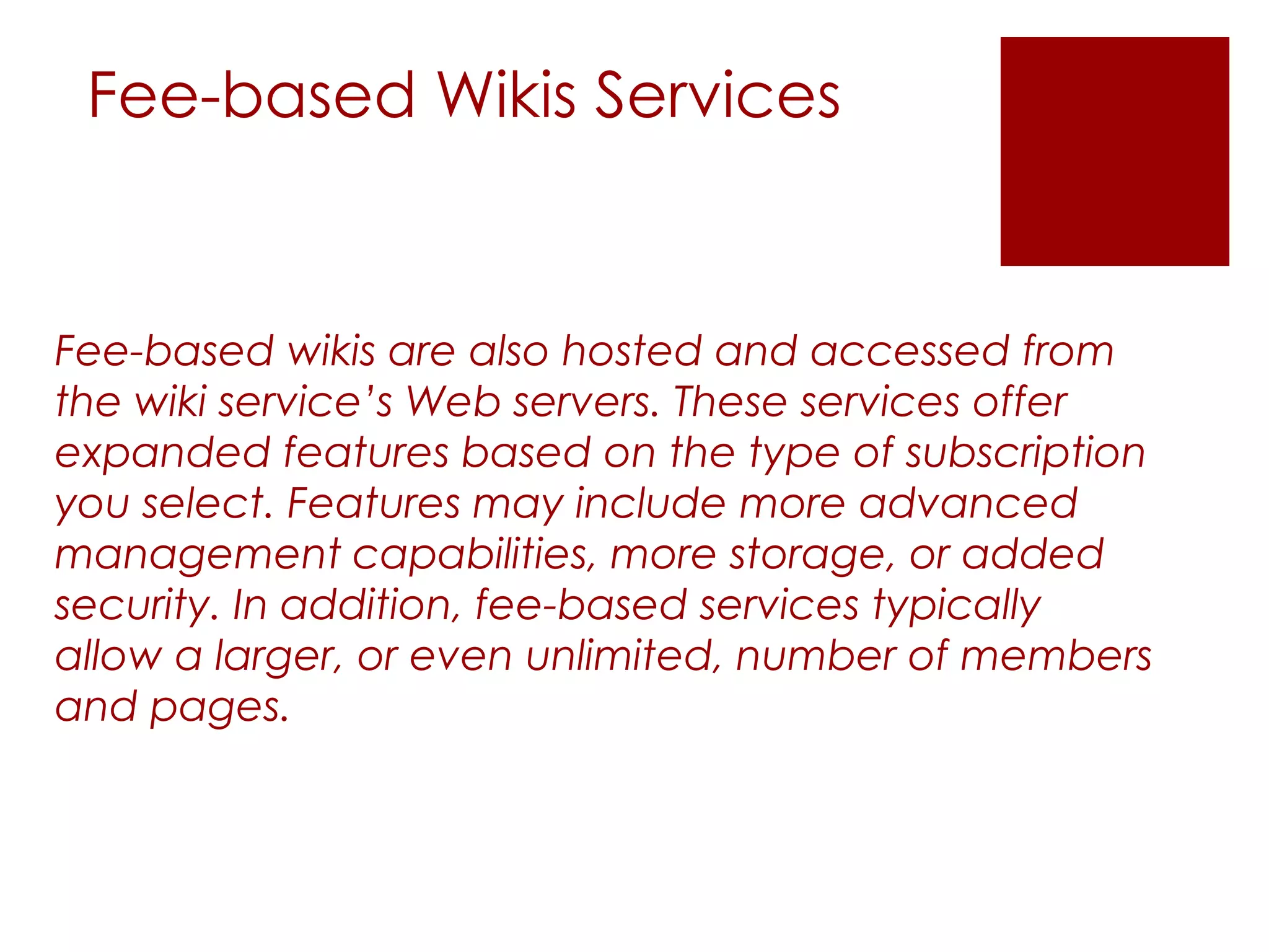Fee-based Wikis Services


Fee-based wikis are also hosted and accessed from
the wiki service’s Web servers. These services offer
expanded features based on the type of subscription
you select. Features may include more advanced
management capabilities, more storage, or added
security. In addition, fee-based services typically
allow a larger, or even unlimited, number of members
and pages.
 