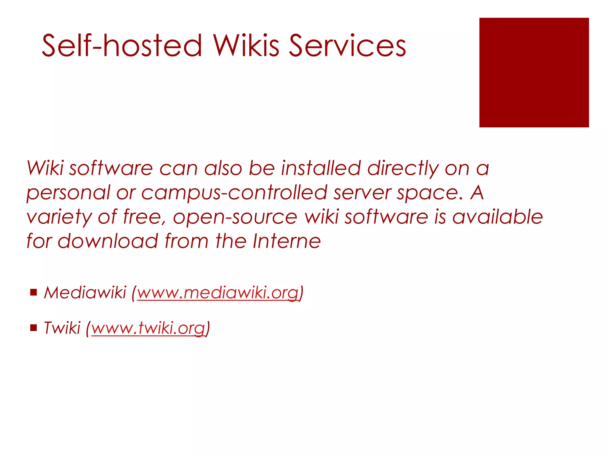 Self-hosted Wikis Services


Wiki software can also be installed directly on a
personal or campus-controlled server space. A
variety of free, open-source wiki software is available
for download from the Interne

 Mediawiki (www.mediawiki.org)

 Twiki (www.twiki.org)
 