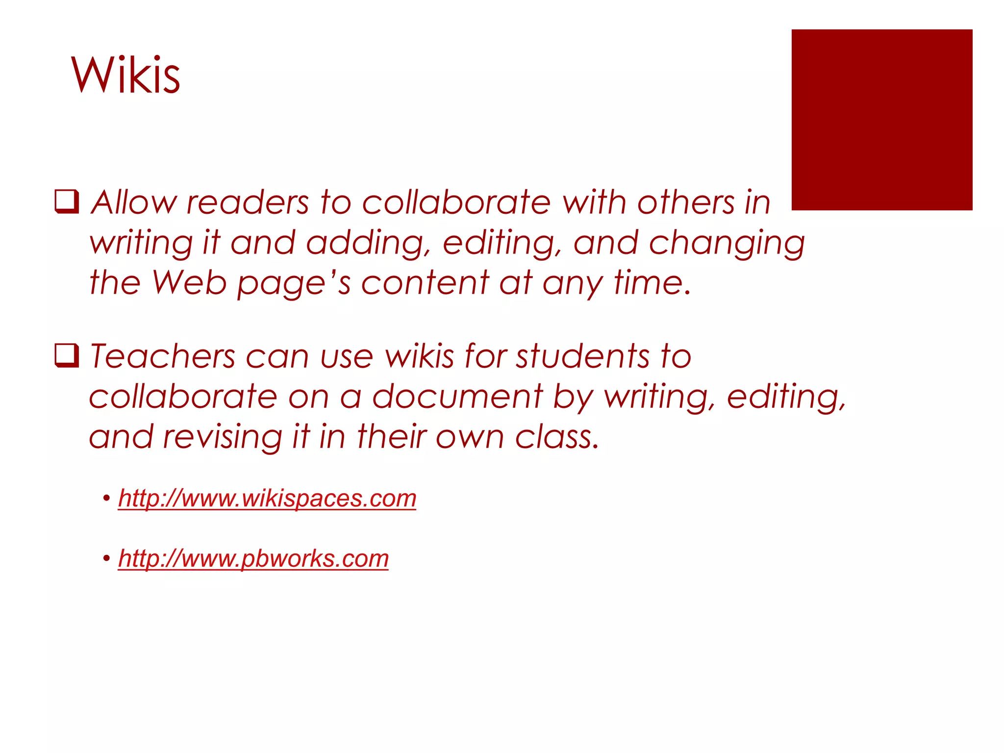 Wikis

 Allow readers to collaborate with others in
  writing it and adding, editing, and changing
  the Web page’s content at any time.

 Teachers can use wikis for students to
  collaborate on a document by writing, editing,
  and revising it in their own class.
   • http://www.wikispaces.com

   • http://www.pbworks.com
 
