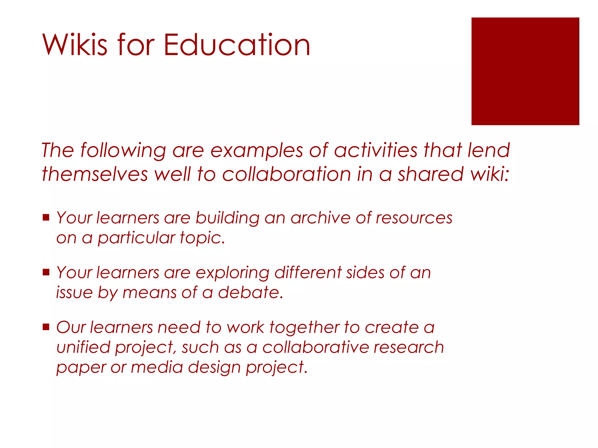 Wikis for Education


The following are examples of activities that lend
themselves well to collaboration in a shared wiki:

 Your learners are building an archive of resources
  on a particular topic.

 Your learners are exploring different sides of an
  issue by means of a debate.

 Our learners need to work together to create a
  unified project, such as a collaborative research
  paper or media design project.
 