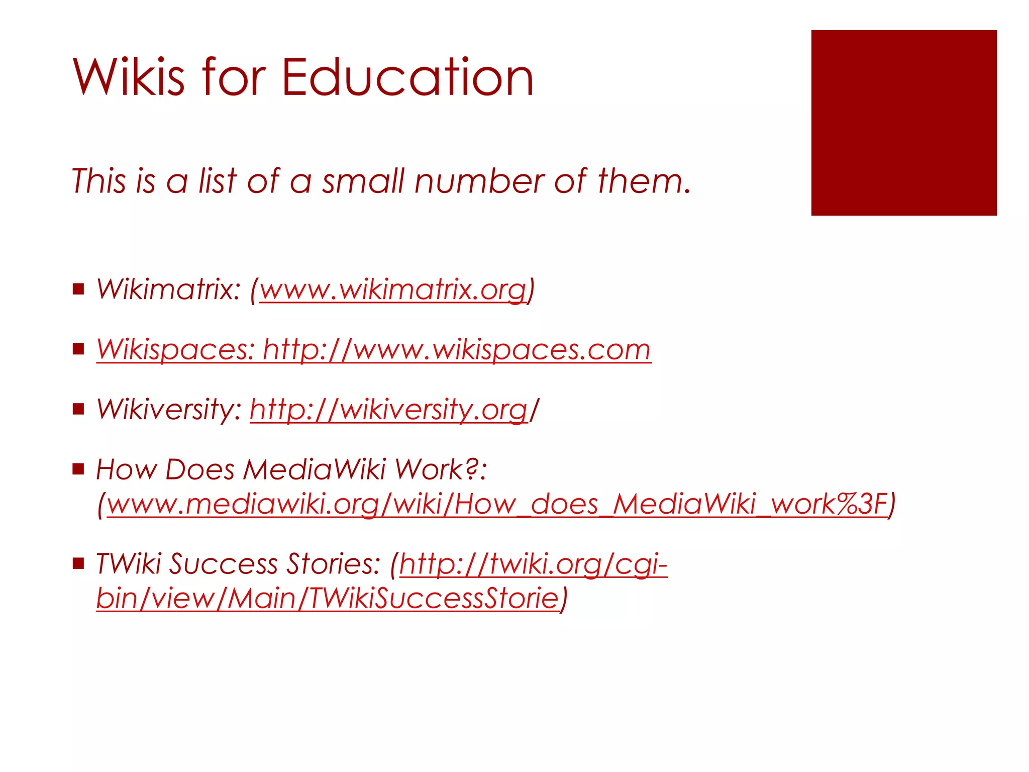 Wikis for Education
This is a list of a small number of them.


 Wikimatrix: (www.wikimatrix.org)

 Wikispaces: http://www.wikispaces.com

 Wikiversity: http://wikiversity.org/

 How Does MediaWiki Work?:
  (www.mediawiki.org/wiki/How_does_MediaWiki_work%3F)

 TWiki Success Stories: (http://twiki.org/cgi-
  bin/view/Main/TWikiSuccessStorie)
 