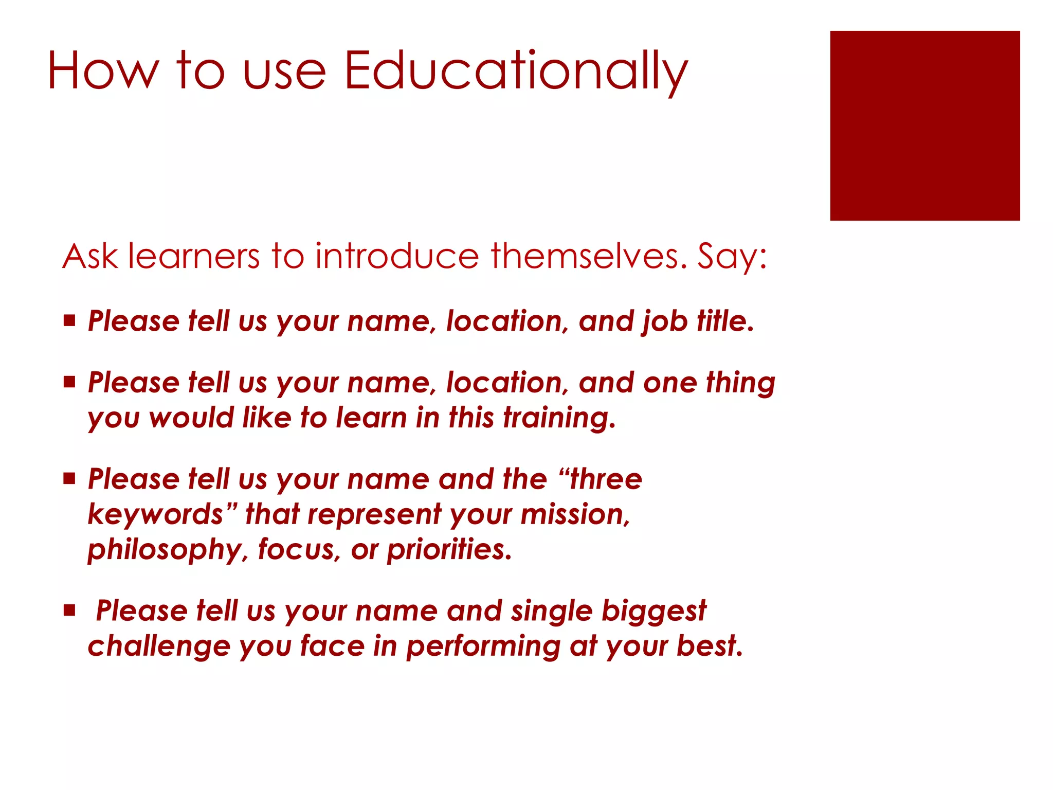 How to use Educationally


Ask learners to introduce themselves. Say:
 Please tell us your name, location, and job title.

 Please tell us your name, location, and one thing
  you would like to learn in this training.

 Please tell us your name and the “three
  keywords” that represent your mission,
  philosophy, focus, or priorities.

 Please tell us your name and single biggest
  challenge you face in performing at your best.
 
