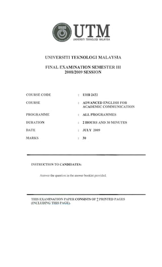 UTM
UNIVERSITI TEKNOLOGI MALAYSIA
UNIVERSITI TEKNOLOGI MALAYSIA
FINAL EXAMINATION SEMESTER III
2008/2009 SESSION
COURSE CO DE UHB 2422
COURSE ADVANCED ENGLISH FOR
ACADEMIC COMMUNICATION
PROGRAMME ALL PROGRAMMES
DURATION 2 HOURS AND 30 MINUTES
DATE JULY 2009
MARKS 30
INSTRUCTION TO CANDIDATES:

Answer the question in the answer booklet provided.

THIS EXAMINATION PAPER CONSISTS OF 1PRINTED PAGES
(INCLUDING THIS PAGE).
 