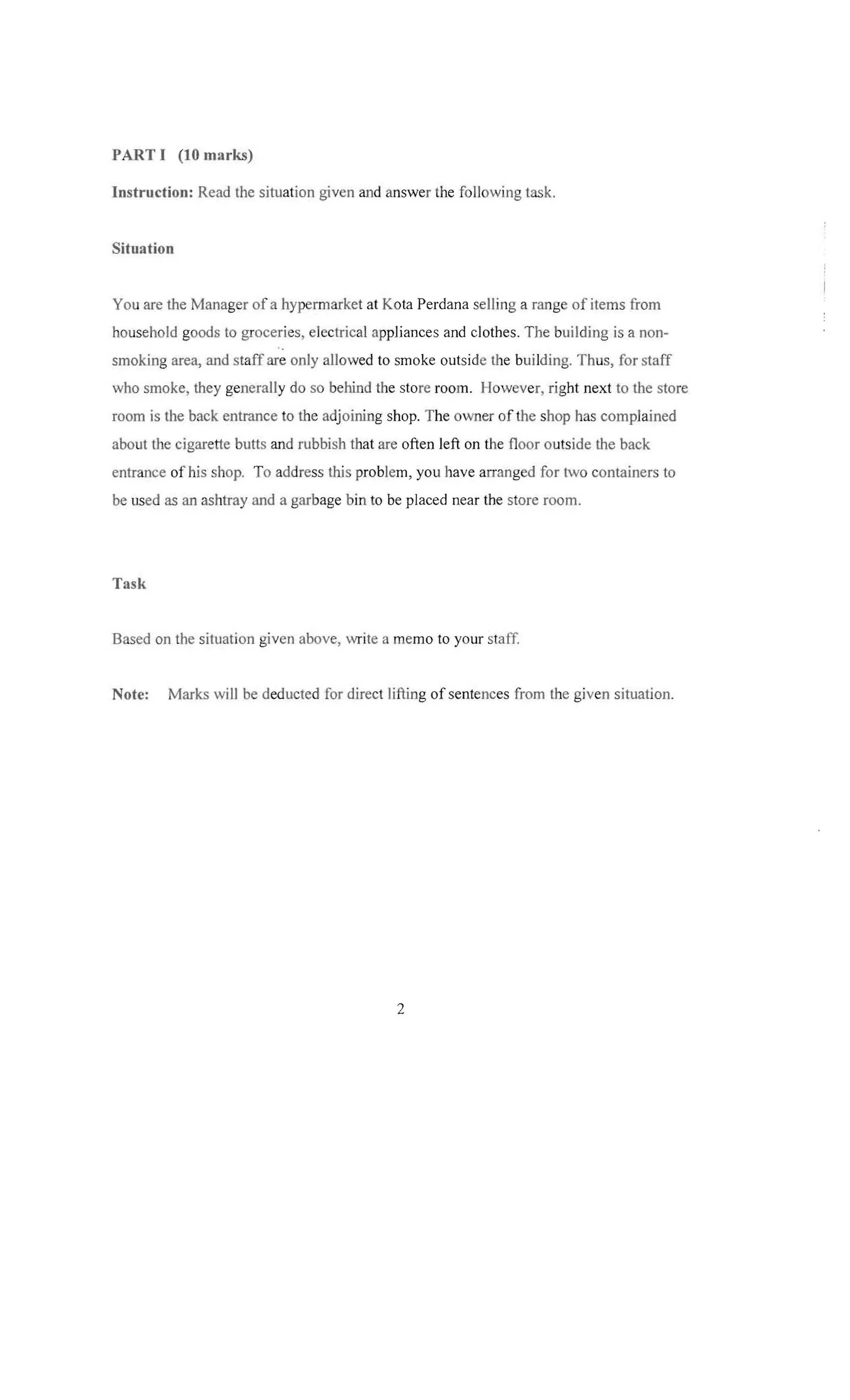 PART I (10 marks)

Instruction: Read the situation given and answer the follow ing tas k.


Situation

You are the Manager of a hyperrnarket at Kota Perdana selling a range of item s from
household goods to groceries, electrical appliances and clothes. The building is a non­
smoking area, and staff are only allowed to smoke outsi de the building. Th us, for staff
who smoke, they generally do so behind the store roo m. However, right next to the store
room is the back entrance to the adjoining shop. The ow ner of the shop has complained
abo ut the cigarette butts and rubbish that are often left on the floor outside the back
entrance of his shop. To address this problem, you have arranged for two containers to
be used as an ashtray and a garbage bin to be placed near the store room.

Task

Based on the situation given abov e, write a memo to your staff


Note:

Marks will be deducted for direct lifting of sentences from the given situation.


2


 