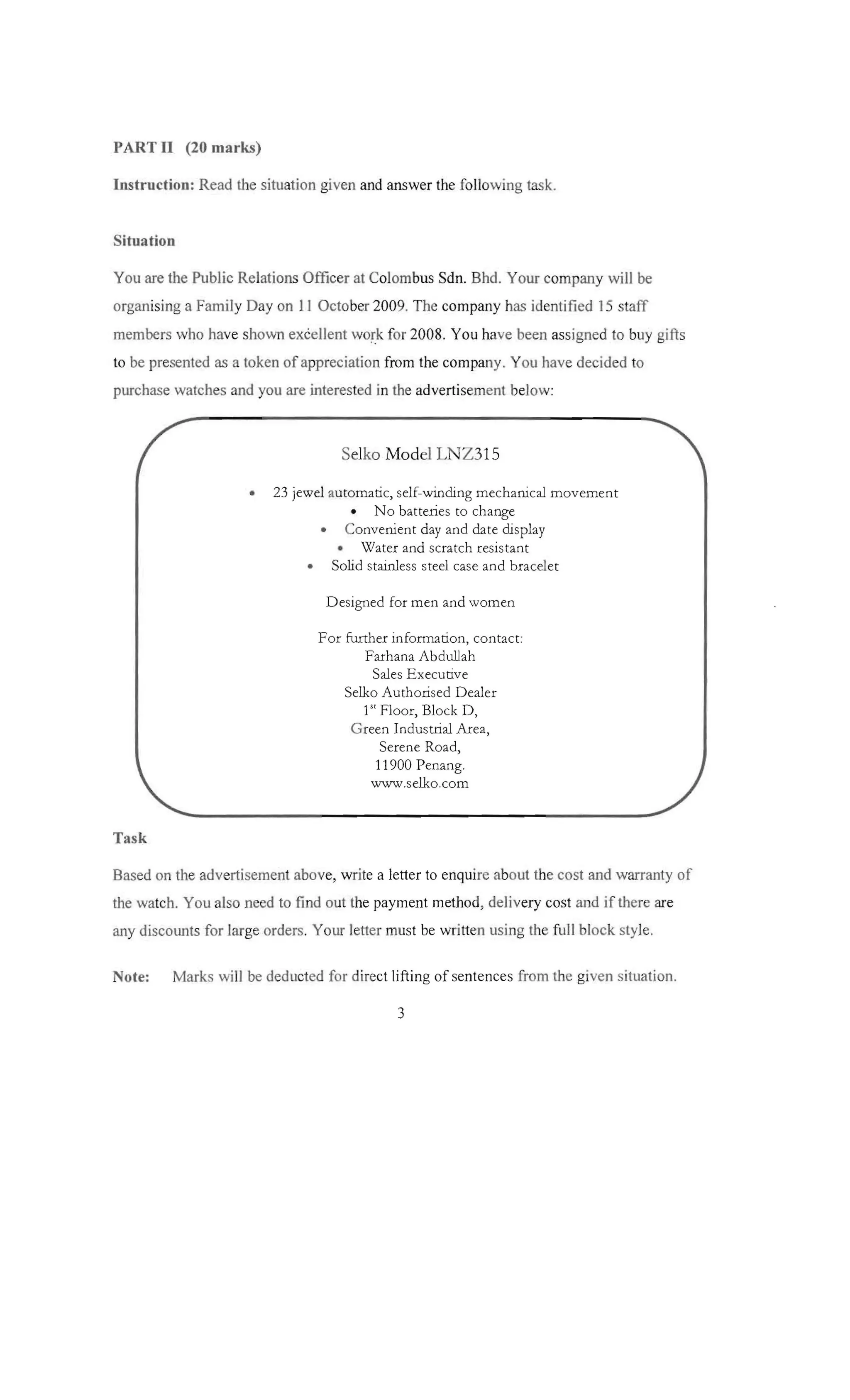 PART II (20 marks)
Instruction: Read the situation given and answer the followi ng task .

Situation
You are the Public Relations Officer at Colombus Sdn. Bhd. Your company will be
organ ising a Fami ly Day on 1 I October 200 9. The company has identified 15 staff
membe rs who have shown excellent work for 2008. You have been assigned to buy gifts
to be presented as a token of appreciatio n from the company. You have decided to
purchase watch es and you are interested in the advertisement below :

Selko Model LNZ315
•

23 jewel au tomatic, self-winding mechanical movement
• No batteries to change
• Convenient day and date display
• Water and scratch resistant
• Solid stainless steel case and br acelet
Designed for men and wom en
For furth er information, co ntact :

Farhana Ab dullah

Sales E xecutive

Selko Auth orised D ealer

1 Flo or, Block D,

G reen Industrial Ar ea,

Serene Road,

11900 Penang.

www.selko.com

Sl

Task
Based on the advertisement above, write a letter to enqui re abou t the cost and warran ty of
the watch. You also need to find out the payment metho d, deliv ery cost and if there are
any discounts for large orders. Your letter must be written using the full block style.

Note:

Marks will be dedu cted for direct lifting of sentences from the given situation.

3

 